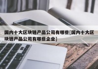 国内十大区块链产品公司有哪些[国内十大区块链产品公司有哪些企业]